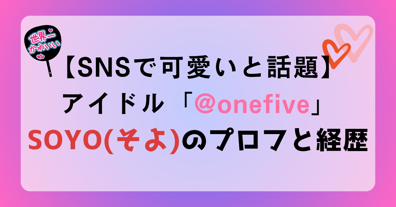 SNSで可愛いと話題アイドル「ワンファイブ」のSOYO（そよ）のプロフと経歴