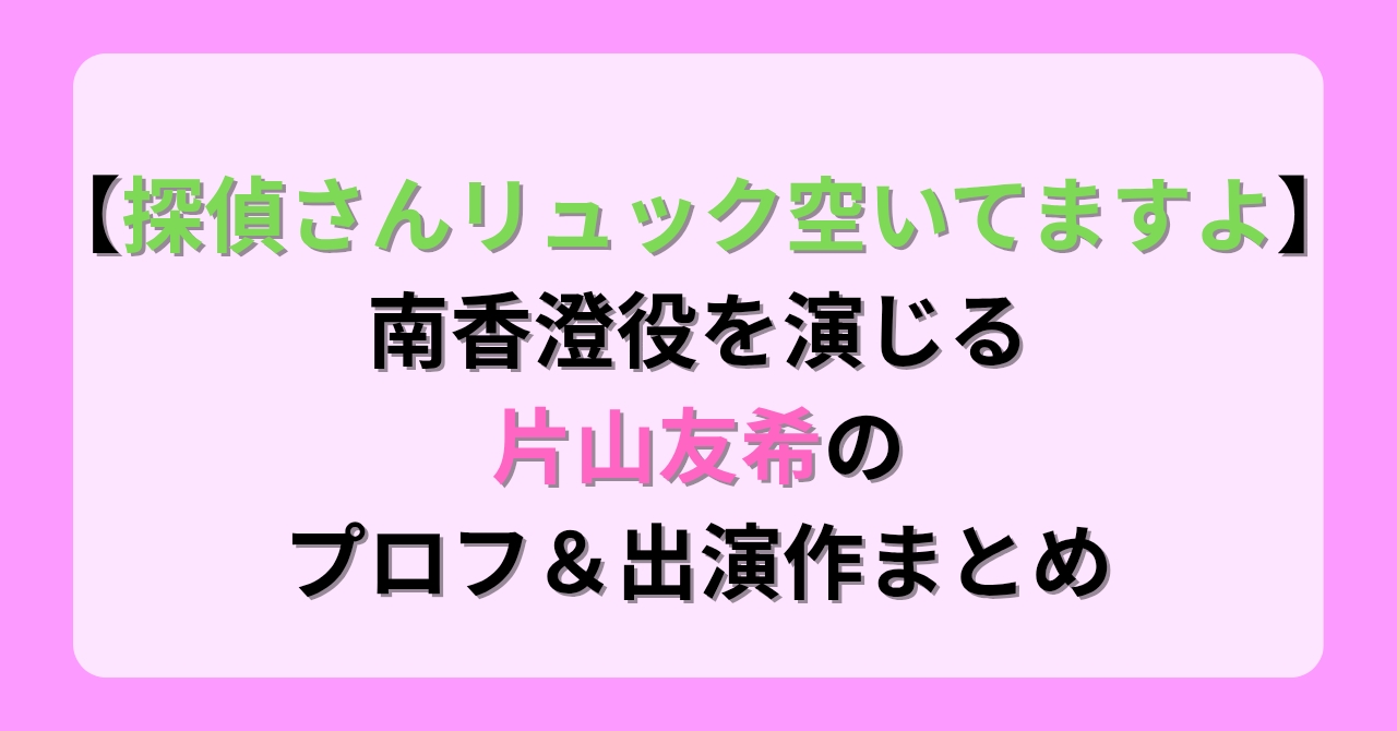 【探偵さんリュック空いてますよ】で南香澄役を演じる片山友希のプロフ＆出演作まとめ