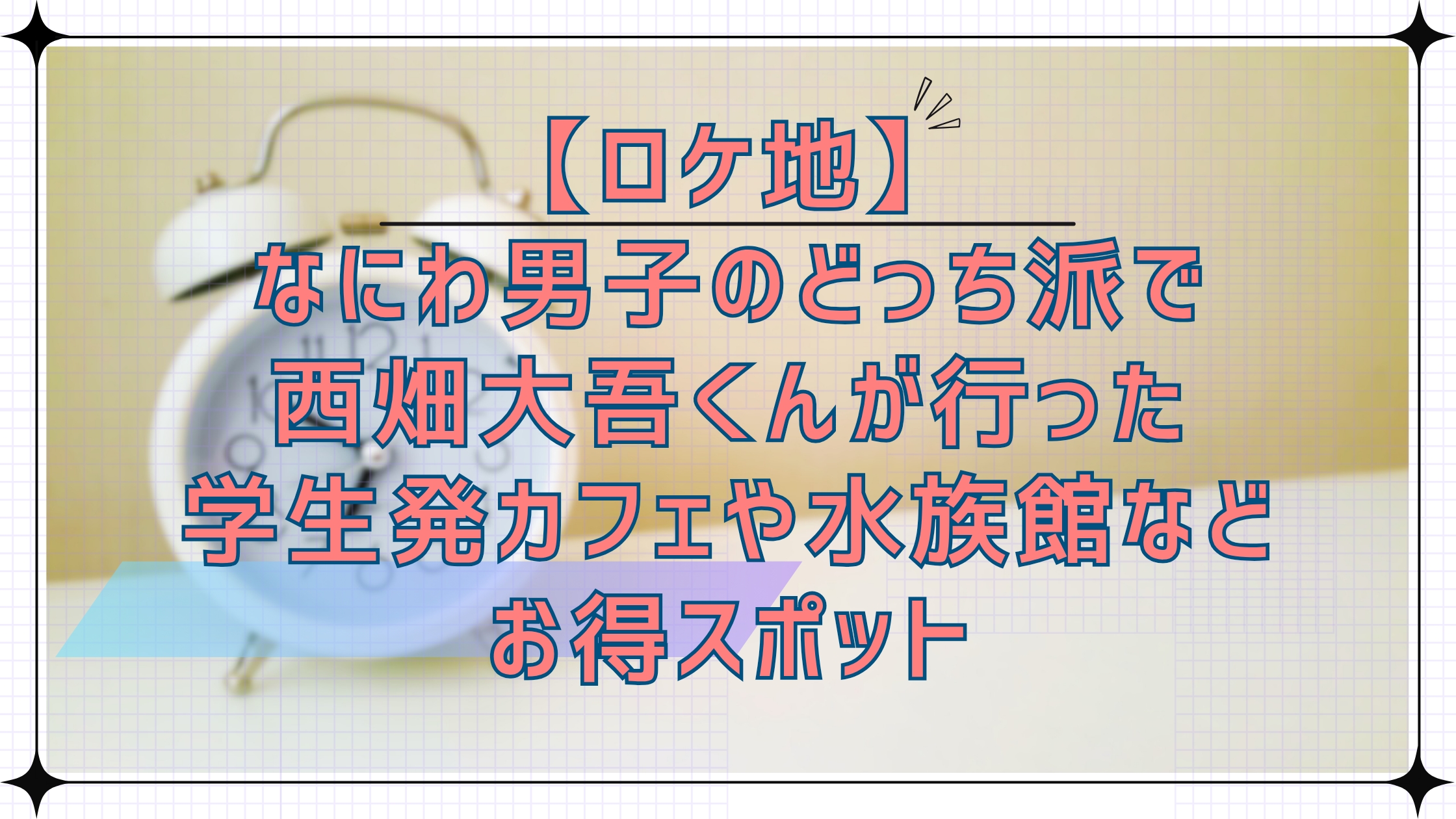 【ロケ地】なにわ男子のどっち派!?で西畑大吾くんが行った学生初カフェや水族館などお得スポット