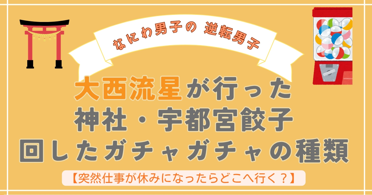 【なにわ男子の逆転男子】突然仕事が休みになったらどこへ行く？大西流星が行った神社・宇都宮餃子や回したガチャガチャの種類