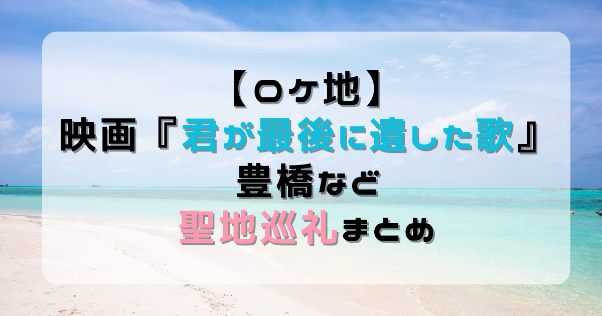 【ロケ地】映画『君が最後に遺した歌』豊橋など聖地巡礼まとめ