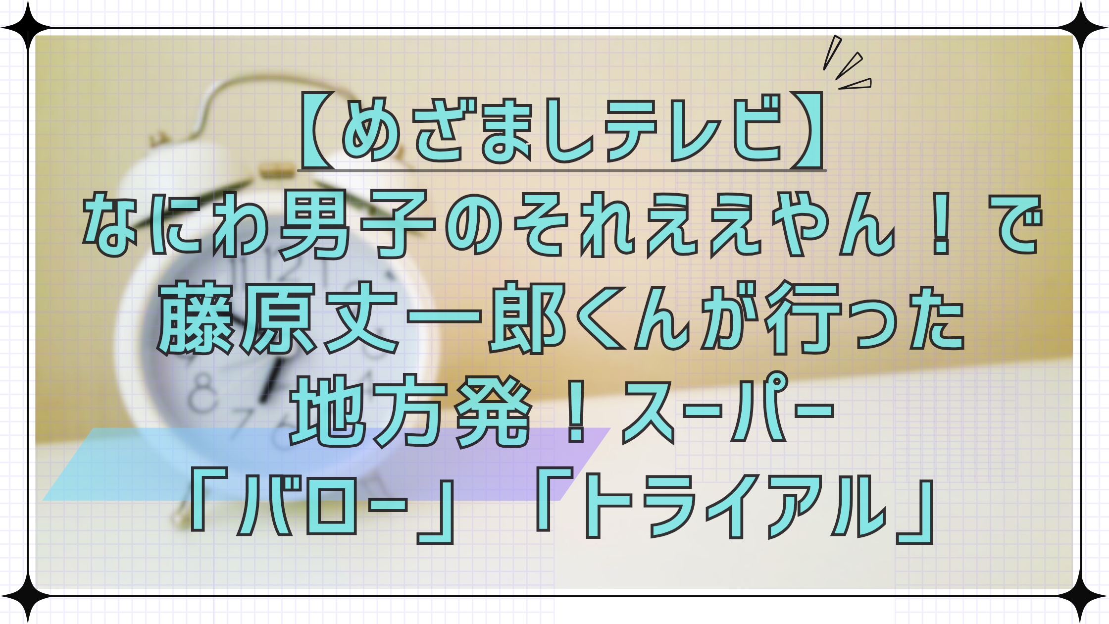 【めざましテレビ】なにわ男子のそれええやん！で藤原丈一郎くんが行った地方発のスーパーバロー＆トライアル