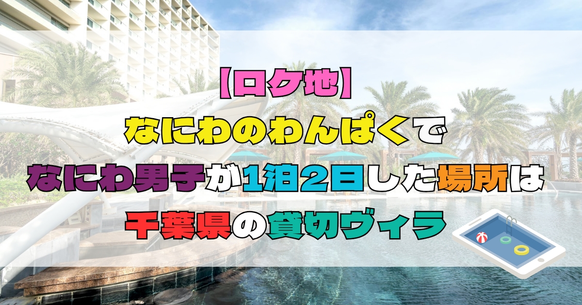 【ロケ地】なにわのわんぱくでなにわ男子が一泊二日した場所は千葉の貸切ヴィラ