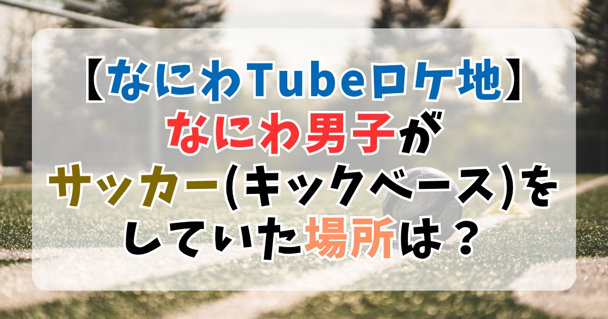 【なにわTubeロケ地】なにわ男子がサッカー(キックベース)をしていた場所は？