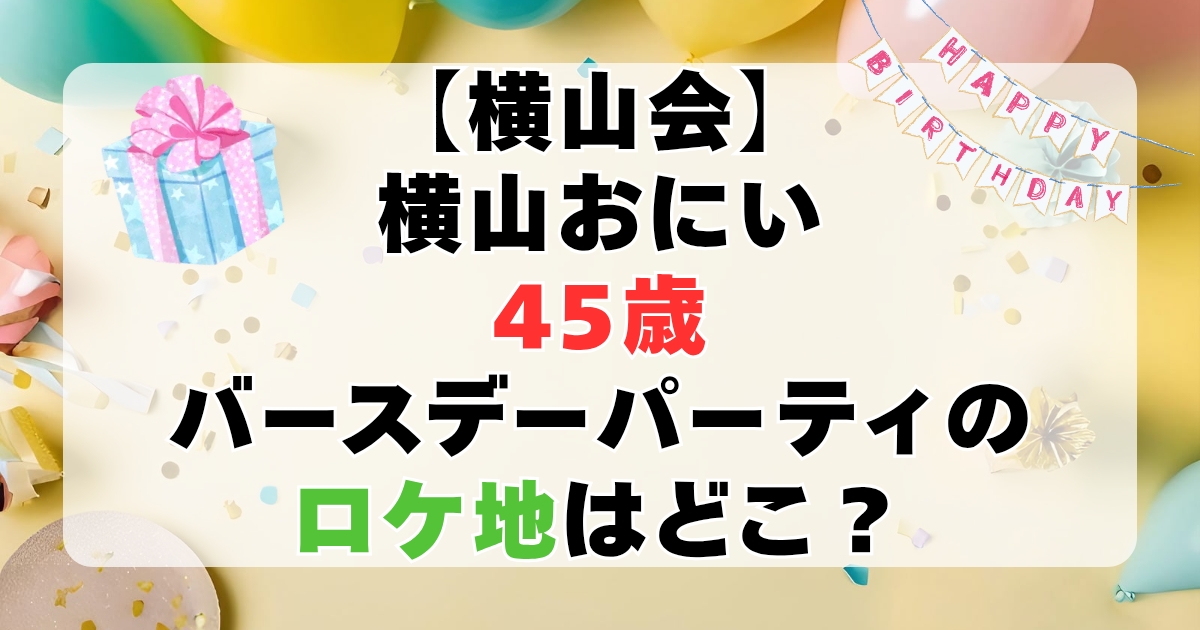 【横山会】横山おにい４５歳バースデーパーティーのロケ地はどこ？