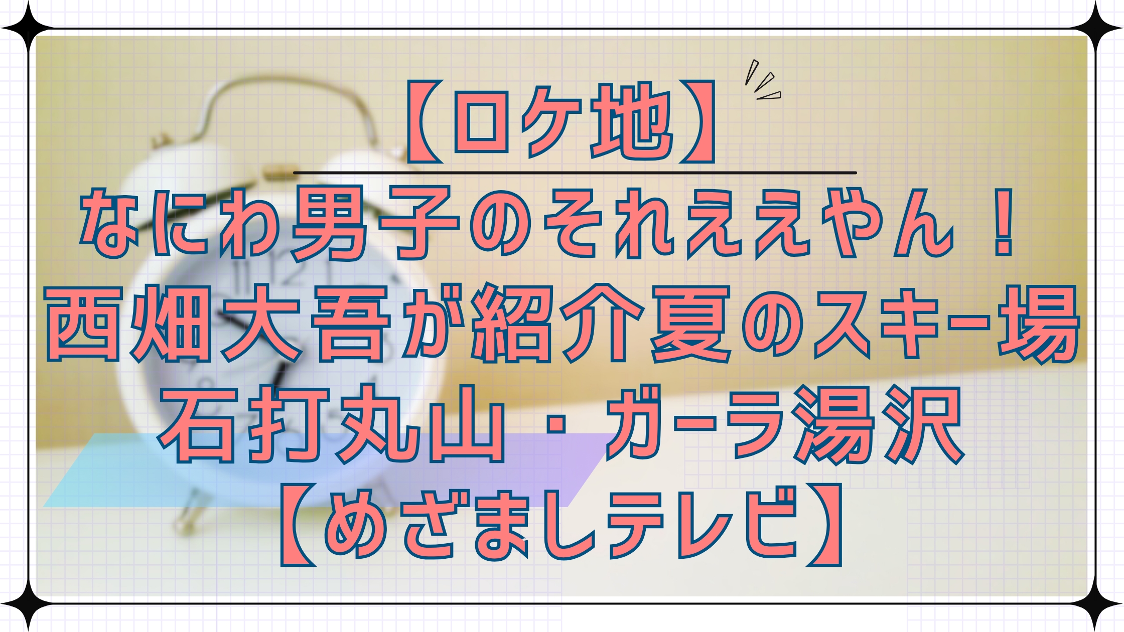 【ロケ地】なにわ男子のそれええやん！で西畑大吾が紹介！新潟のスキー場石打丸山・ガーラ湯沢【めざましテレビ】