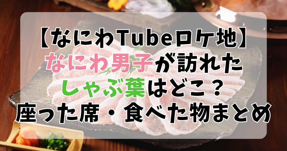 【なにわTubeロケ地】なにわ男子が訪れたしゃぶ葉はどこの店舗？座った席・食べた物まとめ