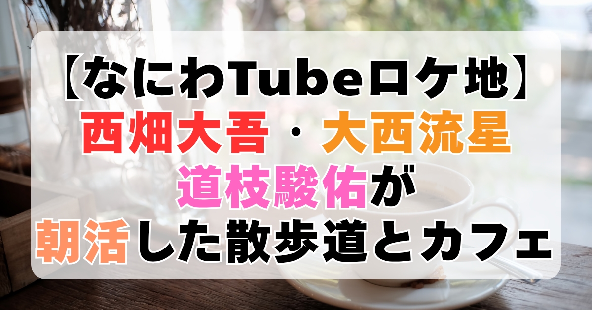 【なにわTubeロケ地】西畑大吾・大西流星・道枝駿佑が朝活した散歩道とカフェ